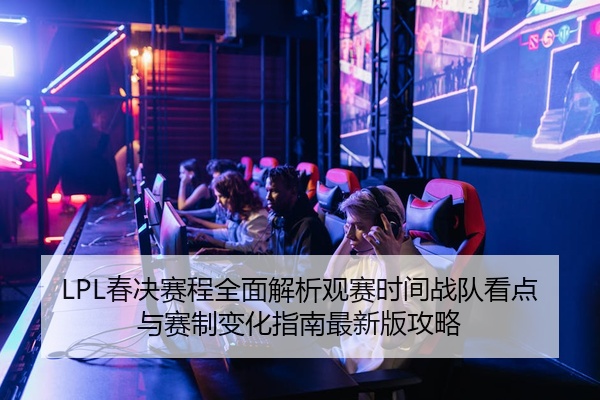 LPL春决赛程全面解析观赛时间战队看点与赛制变化指南最新版攻略